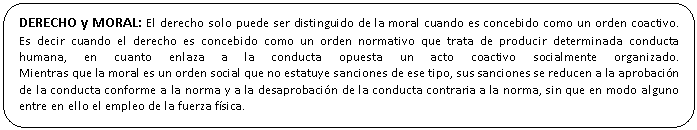 Rectngulo redondeado: DERECHO y MORAL: El derecho solo puede ser distinguido de la moral cuando es concebido como un orden coactivo. 
Es decir cuando el derecho es concebido como un orden normativo que trata de producir determinada conducta humana, en cuanto enlaza a la conducta opuesta un acto coactivo socialmente organizado. 
Mientras que la moral es un orden social que no estatuye sanciones de ese tipo, sus sanciones se reducen a la aprobacin de la conducta conforme a la norma y a la desaprobacin de la conducta contraria a la norma, sin que en modo alguno entre en ello el empleo de la fuerza fsica.

