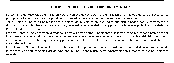 Rectngulo redondeado: HUGO GROCIO, HISTORIA DE LOS DERECHOS FUNDAMENTALES

La confianza de Hugo Grocio en la razn natural humana es completa. Para l la razn es el mtodo de conocimiento de los principios del Derecho Natural estos principios son tan evidentes a la razn como las verdades matemticas.
As, el Derecho Natural es para Grocio un dictado de la recta razn, que indica que alguna accin por su conformidad o disconformidad con la misma naturaleza racional, tiene fealdad o necesidad moral, y por consiguiente est prohibida o mandada por Dios, autor de la naturaleza.
Los actos sobre los cuales recae tal dictado son lcitos o ilcitos de suyo, y por lo tanto, se toman, como mandados o prohibidos por Dios, necesariamente: en el cual concepto se diferencia este derecho, no solamente del humano, sino tambin del divino voluntario, el cual no manda o prohbe lo que de suyo y por su misma naturaleza es lcito o ilcito, sino que prohibiendo o mandando hace las cosas lcitas o ilcitas"
La confianza de Grocio en la naturaleza y razn humanas y la importancia concedida al instinto de sociabilidad y a la conservacin de la sociedad como fundamentos del derecho natural van unidas a una cierta fundamentacin filosfica de algunos derechos naturales.

